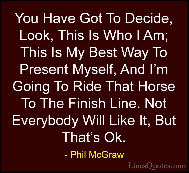 Phil McGraw Quotes (25) - You Have Got To Decide, Look, This Is W... - QuotesYou Have Got To Decide, Look, This Is Who I Am; This Is My Best Way To Present Myself, And I'm Going To Ride That Horse To The Finish Line. Not Everybody Will Like It, But That's Ok.