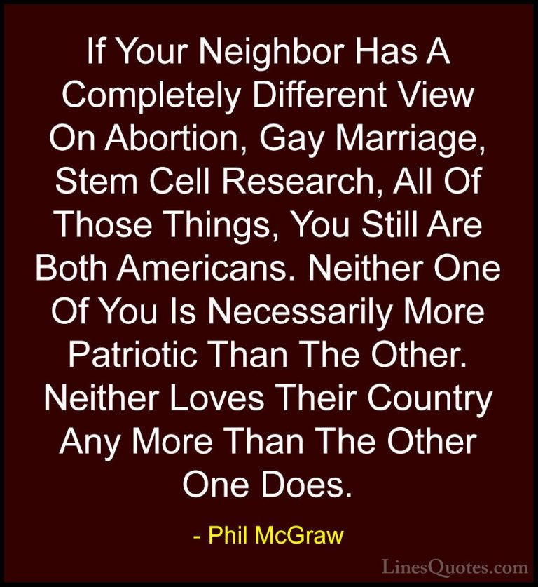Phil McGraw Quotes (32) - If Your Neighbor Has A Completely Diffe... - QuotesIf Your Neighbor Has A Completely Different View On Abortion, Gay Marriage, Stem Cell Research, All Of Those Things, You Still Are Both Americans. Neither One Of You Is Necessarily More Patriotic Than The Other. Neither Loves Their Country Any More Than The Other One Does.