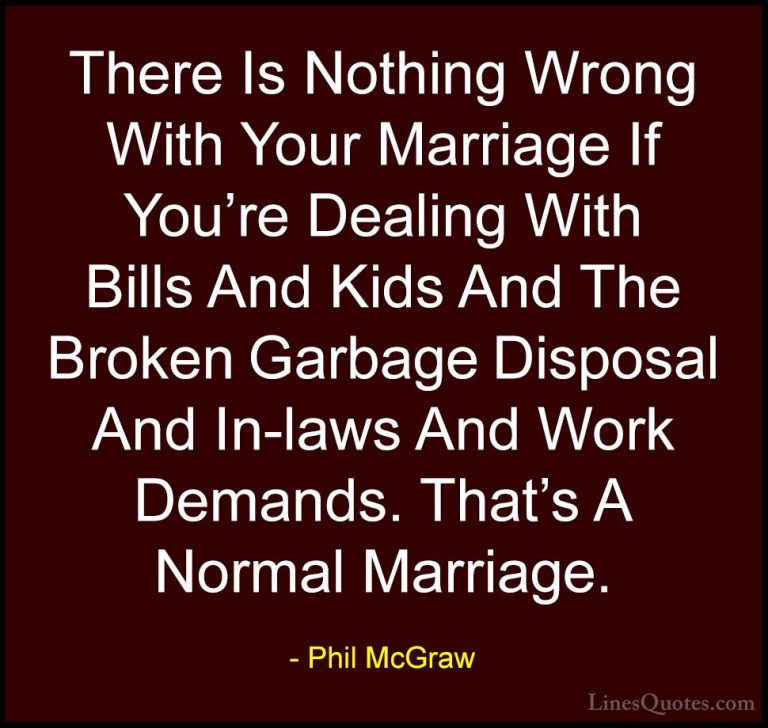 Phil McGraw Quotes (36) - There Is Nothing Wrong With Your Marria... - QuotesThere Is Nothing Wrong With Your Marriage If You're Dealing With Bills And Kids And The Broken Garbage Disposal And In-laws And Work Demands. That's A Normal Marriage.