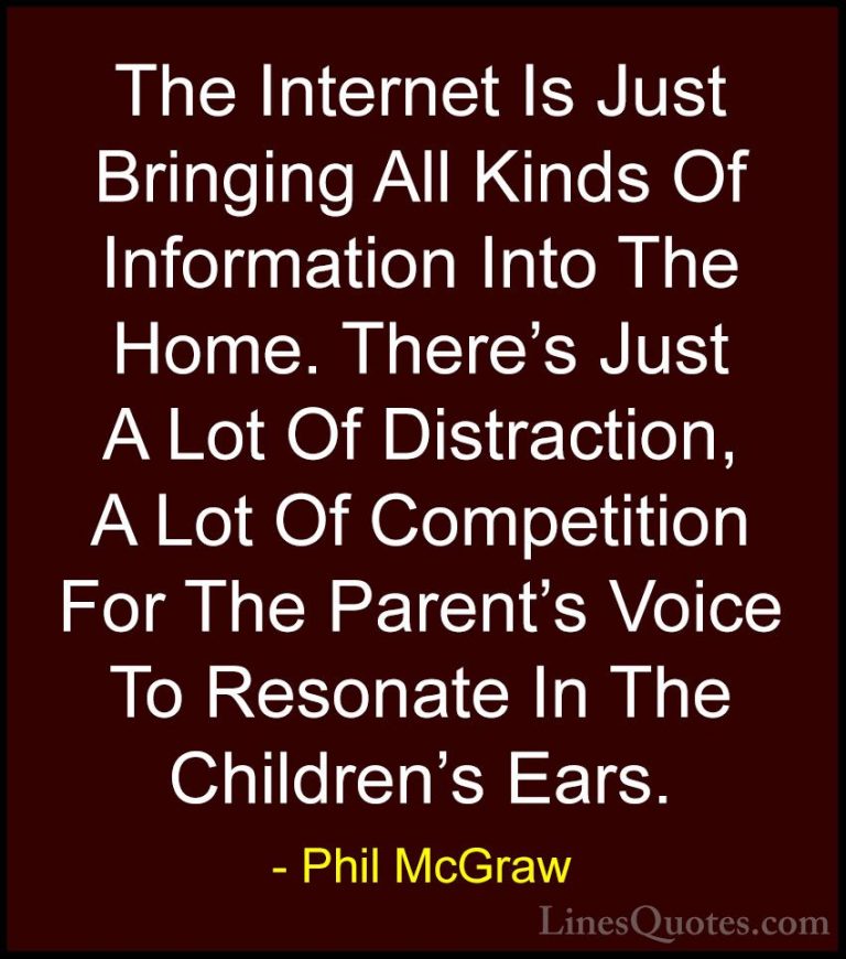 Phil McGraw Quotes (4) - The Internet Is Just Bringing All Kinds ... - QuotesThe Internet Is Just Bringing All Kinds Of Information Into The Home. There's Just A Lot Of Distraction, A Lot Of Competition For The Parent's Voice To Resonate In The Children's Ears.