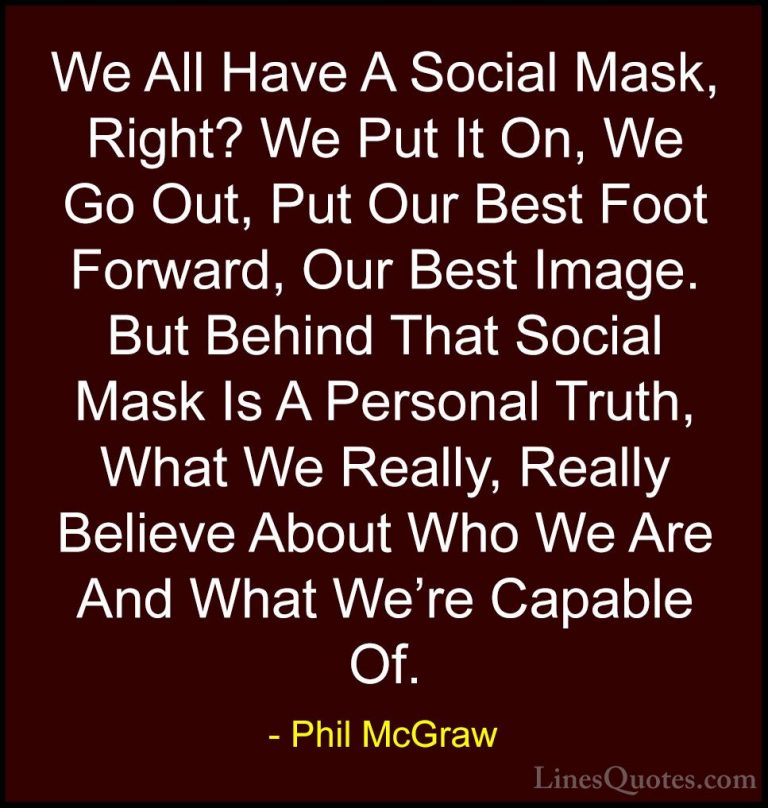 Phil McGraw Quotes (5) - We All Have A Social Mask, Right? We Put... - QuotesWe All Have A Social Mask, Right? We Put It On, We Go Out, Put Our Best Foot Forward, Our Best Image. But Behind That Social Mask Is A Personal Truth, What We Really, Really Believe About Who We Are And What We're Capable Of.
