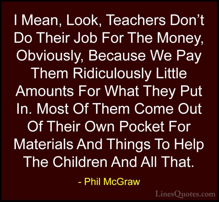 Phil McGraw Quotes (52) - I Mean, Look, Teachers Don't Do Their J... - QuotesI Mean, Look, Teachers Don't Do Their Job For The Money, Obviously, Because We Pay Them Ridiculously Little Amounts For What They Put In. Most Of Them Come Out Of Their Own Pocket For Materials And Things To Help The Children And All That.