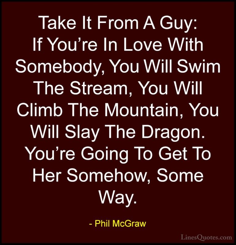 Phil McGraw Quotes (8) - Take It From A Guy: If You're In Love Wi... - QuotesTake It From A Guy: If You're In Love With Somebody, You Will Swim The Stream, You Will Climb The Mountain, You Will Slay The Dragon. You're Going To Get To Her Somehow, Some Way.