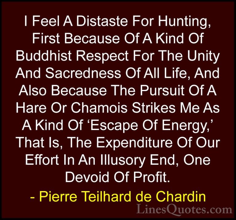 Pierre Teilhard de Chardin Quotes (100) - I Feel A Distaste For H... - QuotesI Feel A Distaste For Hunting, First Because Of A Kind Of Buddhist Respect For The Unity And Sacredness Of All Life, And Also Because The Pursuit Of A Hare Or Chamois Strikes Me As A Kind Of 'Escape Of Energy,' That Is, The Expenditure Of Our Effort In An Illusory End, One Devoid Of Profit.