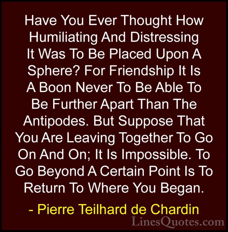 Pierre Teilhard de Chardin Quotes (102) - Have You Ever Thought H... - QuotesHave You Ever Thought How Humiliating And Distressing It Was To Be Placed Upon A Sphere? For Friendship It Is A Boon Never To Be Able To Be Further Apart Than The Antipodes. But Suppose That You Are Leaving Together To Go On And On; It Is Impossible. To Go Beyond A Certain Point Is To Return To Where You Began.