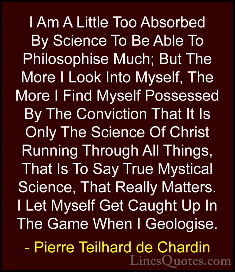 Pierre Teilhard de Chardin Quotes (107) - I Am A Little Too Absor... - QuotesI Am A Little Too Absorbed By Science To Be Able To Philosophise Much; But The More I Look Into Myself, The More I Find Myself Possessed By The Conviction That It Is Only The Science Of Christ Running Through All Things, That Is To Say True Mystical Science, That Really Matters. I Let Myself Get Caught Up In The Game When I Geologise.