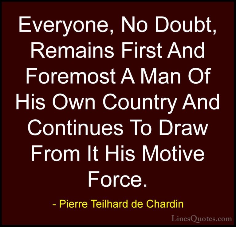 Pierre Teilhard de Chardin Quotes (109) - Everyone, No Doubt, Rem... - QuotesEveryone, No Doubt, Remains First And Foremost A Man Of His Own Country And Continues To Draw From It His Motive Force.