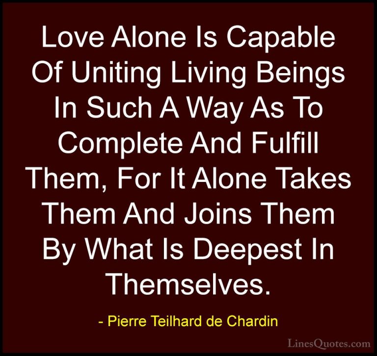 Pierre Teilhard de Chardin Quotes (11) - Love Alone Is Capable Of... - QuotesLove Alone Is Capable Of Uniting Living Beings In Such A Way As To Complete And Fulfill Them, For It Alone Takes Them And Joins Them By What Is Deepest In Themselves.