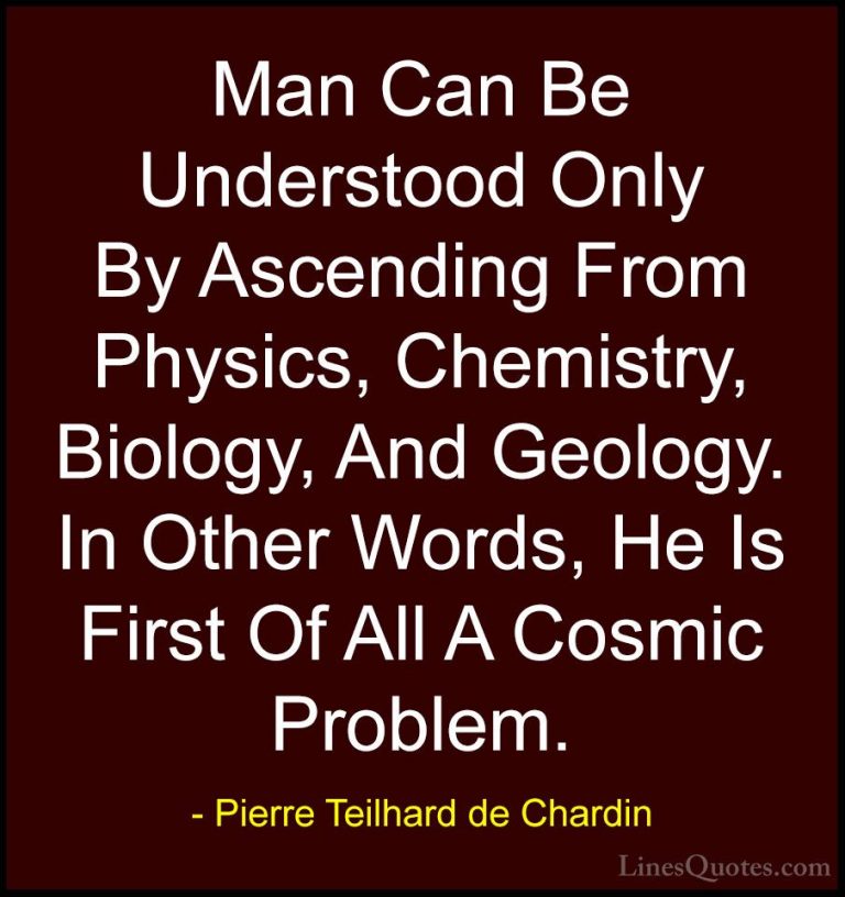Pierre Teilhard de Chardin Quotes (16) - Man Can Be Understood On... - QuotesMan Can Be Understood Only By Ascending From Physics, Chemistry, Biology, And Geology. In Other Words, He Is First Of All A Cosmic Problem.