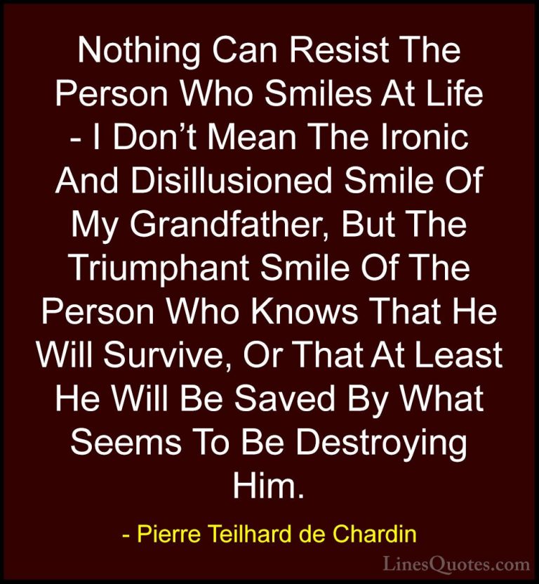 Pierre Teilhard de Chardin Quotes (17) - Nothing Can Resist The P... - QuotesNothing Can Resist The Person Who Smiles At Life - I Don't Mean The Ironic And Disillusioned Smile Of My Grandfather, But The Triumphant Smile Of The Person Who Knows That He Will Survive, Or That At Least He Will Be Saved By What Seems To Be Destroying Him.