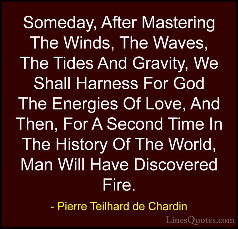 Pierre Teilhard de Chardin Quotes (2) - Someday, After Mastering ... - QuotesSomeday, After Mastering The Winds, The Waves, The Tides And Gravity, We Shall Harness For God The Energies Of Love, And Then, For A Second Time In The History Of The World, Man Will Have Discovered Fire.