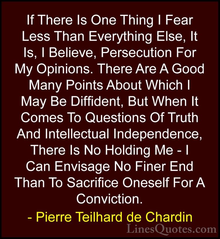 Pierre Teilhard de Chardin Quotes (20) - If There Is One Thing I ... - QuotesIf There Is One Thing I Fear Less Than Everything Else, It Is, I Believe, Persecution For My Opinions. There Are A Good Many Points About Which I May Be Diffident, But When It Comes To Questions Of Truth And Intellectual Independence, There Is No Holding Me - I Can Envisage No Finer End Than To Sacrifice Oneself For A Conviction.