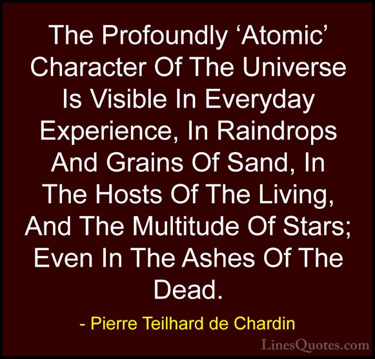 Pierre Teilhard de Chardin Quotes (22) - The Profoundly 'Atomic' ... - QuotesThe Profoundly 'Atomic' Character Of The Universe Is Visible In Everyday Experience, In Raindrops And Grains Of Sand, In The Hosts Of The Living, And The Multitude Of Stars; Even In The Ashes Of The Dead.