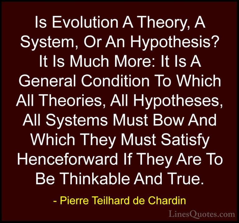 Pierre Teilhard de Chardin Quotes (24) - Is Evolution A Theory, A... - QuotesIs Evolution A Theory, A System, Or An Hypothesis? It Is Much More: It Is A General Condition To Which All Theories, All Hypotheses, All Systems Must Bow And Which They Must Satisfy Henceforward If They Are To Be Thinkable And True.