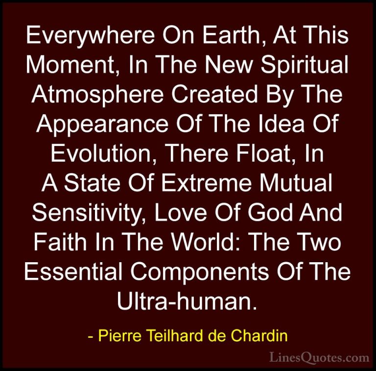 Pierre Teilhard de Chardin Quotes (25) - Everywhere On Earth, At ... - QuotesEverywhere On Earth, At This Moment, In The New Spiritual Atmosphere Created By The Appearance Of The Idea Of Evolution, There Float, In A State Of Extreme Mutual Sensitivity, Love Of God And Faith In The World: The Two Essential Components Of The Ultra-human.