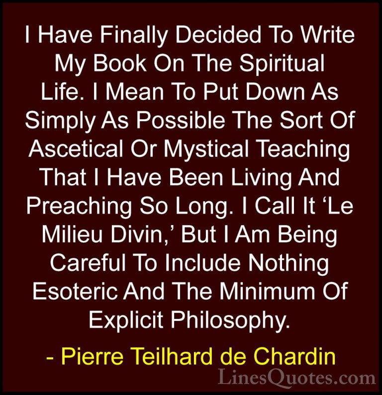 Pierre Teilhard de Chardin Quotes (29) - I Have Finally Decided T... - QuotesI Have Finally Decided To Write My Book On The Spiritual Life. I Mean To Put Down As Simply As Possible The Sort Of Ascetical Or Mystical Teaching That I Have Been Living And Preaching So Long. I Call It 'Le Milieu Divin,' But I Am Being Careful To Include Nothing Esoteric And The Minimum Of Explicit Philosophy.