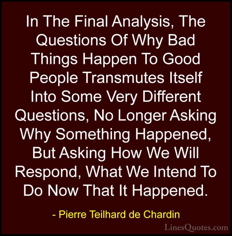 Pierre Teilhard de Chardin Quotes (3) - In The Final Analysis, Th... - QuotesIn The Final Analysis, The Questions Of Why Bad Things Happen To Good People Transmutes Itself Into Some Very Different Questions, No Longer Asking Why Something Happened, But Asking How We Will Respond, What We Intend To Do Now That It Happened.