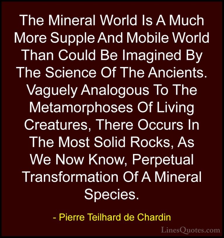 Pierre Teilhard de Chardin Quotes (31) - The Mineral World Is A M... - QuotesThe Mineral World Is A Much More Supple And Mobile World Than Could Be Imagined By The Science Of The Ancients. Vaguely Analogous To The Metamorphoses Of Living Creatures, There Occurs In The Most Solid Rocks, As We Now Know, Perpetual Transformation Of A Mineral Species.