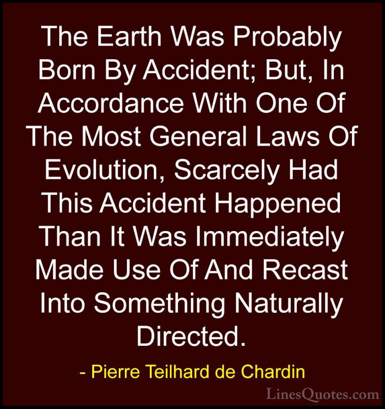 Pierre Teilhard de Chardin Quotes (32) - The Earth Was Probably B... - QuotesThe Earth Was Probably Born By Accident; But, In Accordance With One Of The Most General Laws Of Evolution, Scarcely Had This Accident Happened Than It Was Immediately Made Use Of And Recast Into Something Naturally Directed.