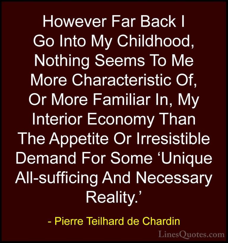 Pierre Teilhard de Chardin Quotes (40) - However Far Back I Go In... - QuotesHowever Far Back I Go Into My Childhood, Nothing Seems To Me More Characteristic Of, Or More Familiar In, My Interior Economy Than The Appetite Or Irresistible Demand For Some 'Unique All-sufficing And Necessary Reality.'