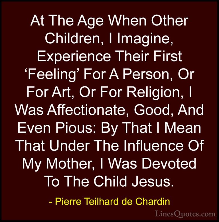 Pierre Teilhard de Chardin Quotes (41) - At The Age When Other Ch... - QuotesAt The Age When Other Children, I Imagine, Experience Their First 'Feeling' For A Person, Or For Art, Or For Religion, I Was Affectionate, Good, And Even Pious: By That I Mean That Under The Influence Of My Mother, I Was Devoted To The Child Jesus.