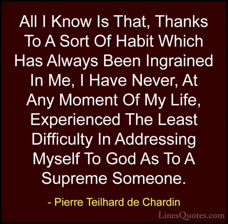 Pierre Teilhard de Chardin Quotes (43) - All I Know Is That, Than... - QuotesAll I Know Is That, Thanks To A Sort Of Habit Which Has Always Been Ingrained In Me, I Have Never, At Any Moment Of My Life, Experienced The Least Difficulty In Addressing Myself To God As To A Supreme Someone.