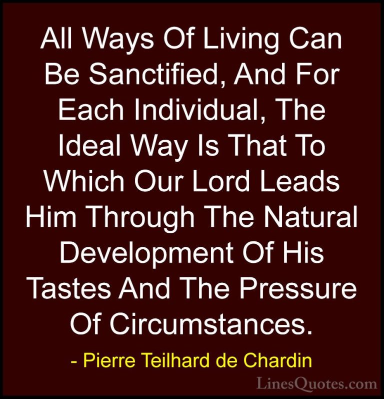 Pierre Teilhard de Chardin Quotes (48) - All Ways Of Living Can B... - QuotesAll Ways Of Living Can Be Sanctified, And For Each Individual, The Ideal Way Is That To Which Our Lord Leads Him Through The Natural Development Of His Tastes And The Pressure Of Circumstances.