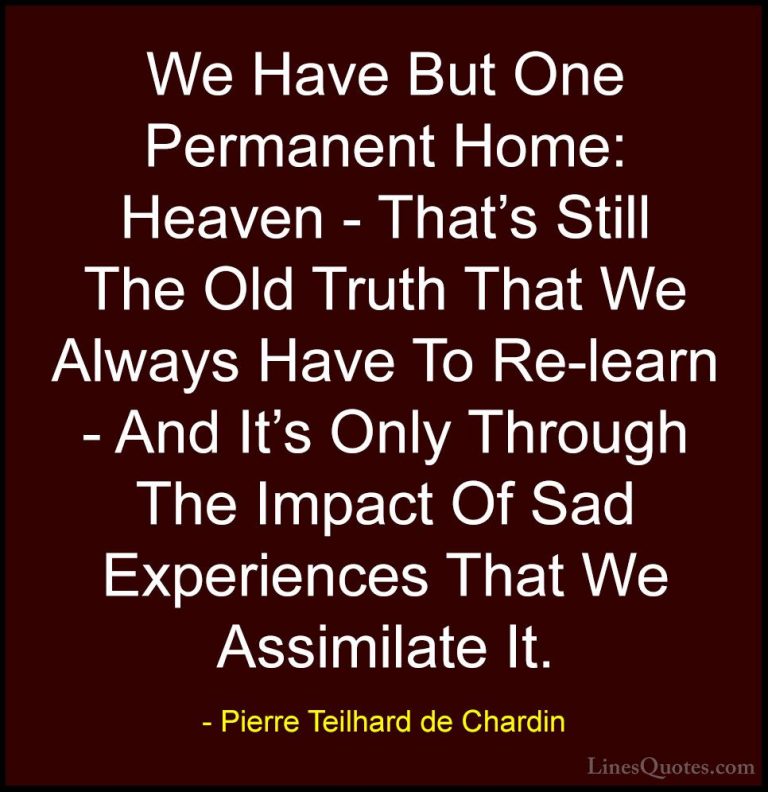 Pierre Teilhard de Chardin Quotes (49) - We Have But One Permanen... - QuotesWe Have But One Permanent Home: Heaven - That's Still The Old Truth That We Always Have To Re-learn - And It's Only Through The Impact Of Sad Experiences That We Assimilate It.