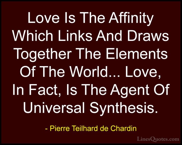 Pierre Teilhard de Chardin Quotes (5) - Love Is The Affinity Whic... - QuotesLove Is The Affinity Which Links And Draws Together The Elements Of The World... Love, In Fact, Is The Agent Of Universal Synthesis.