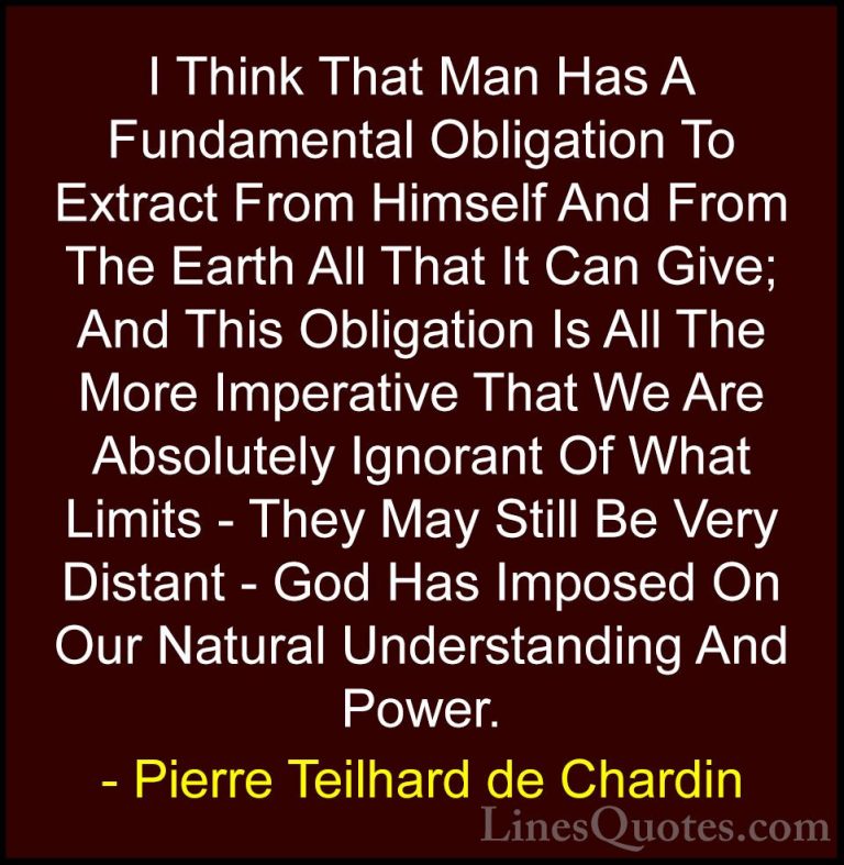 Pierre Teilhard de Chardin Quotes (50) - I Think That Man Has A F... - QuotesI Think That Man Has A Fundamental Obligation To Extract From Himself And From The Earth All That It Can Give; And This Obligation Is All The More Imperative That We Are Absolutely Ignorant Of What Limits - They May Still Be Very Distant - God Has Imposed On Our Natural Understanding And Power.
