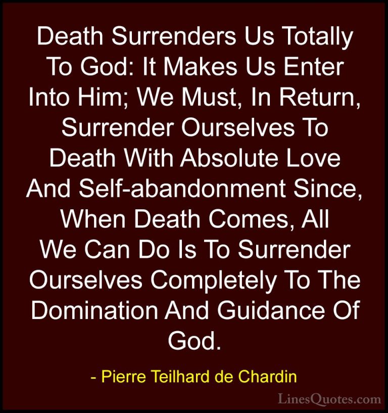 Pierre Teilhard de Chardin Quotes (51) - Death Surrenders Us Tota... - QuotesDeath Surrenders Us Totally To God: It Makes Us Enter Into Him; We Must, In Return, Surrender Ourselves To Death With Absolute Love And Self-abandonment Since, When Death Comes, All We Can Do Is To Surrender Ourselves Completely To The Domination And Guidance Of God.