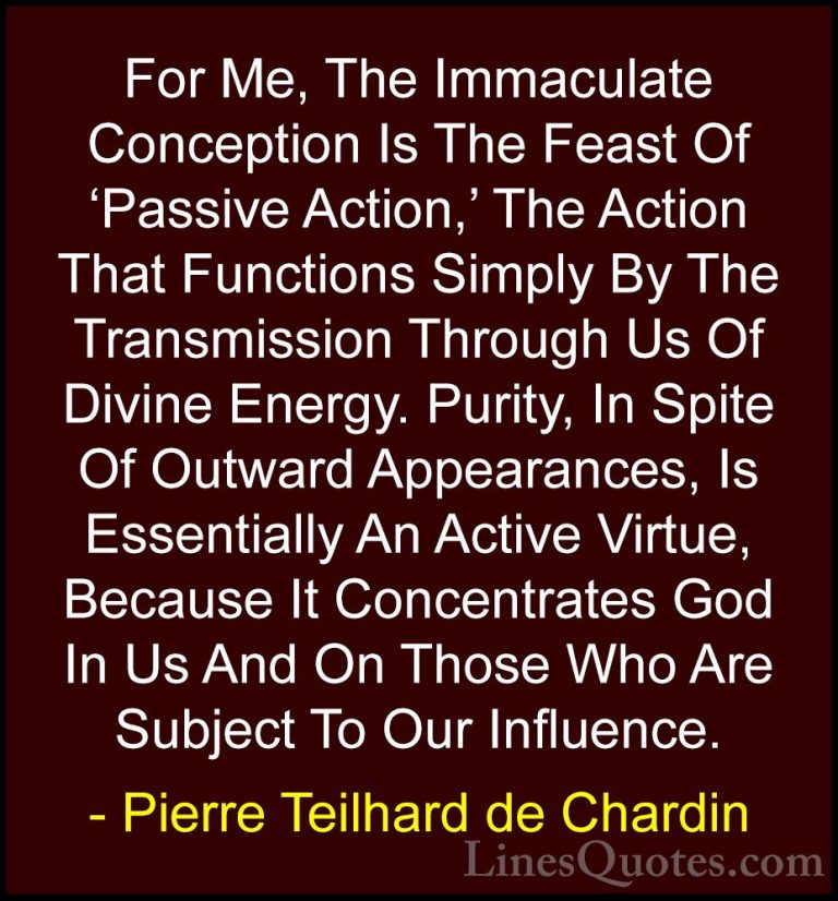 Pierre Teilhard de Chardin Quotes (52) - For Me, The Immaculate C... - QuotesFor Me, The Immaculate Conception Is The Feast Of 'Passive Action,' The Action That Functions Simply By The Transmission Through Us Of Divine Energy. Purity, In Spite Of Outward Appearances, Is Essentially An Active Virtue, Because It Concentrates God In Us And On Those Who Are Subject To Our Influence.
