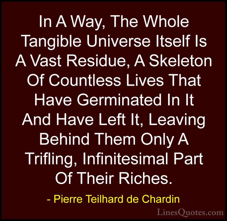 Pierre Teilhard de Chardin Quotes (54) - In A Way, The Whole Tang... - QuotesIn A Way, The Whole Tangible Universe Itself Is A Vast Residue, A Skeleton Of Countless Lives That Have Germinated In It And Have Left It, Leaving Behind Them Only A Trifling, Infinitesimal Part Of Their Riches.
