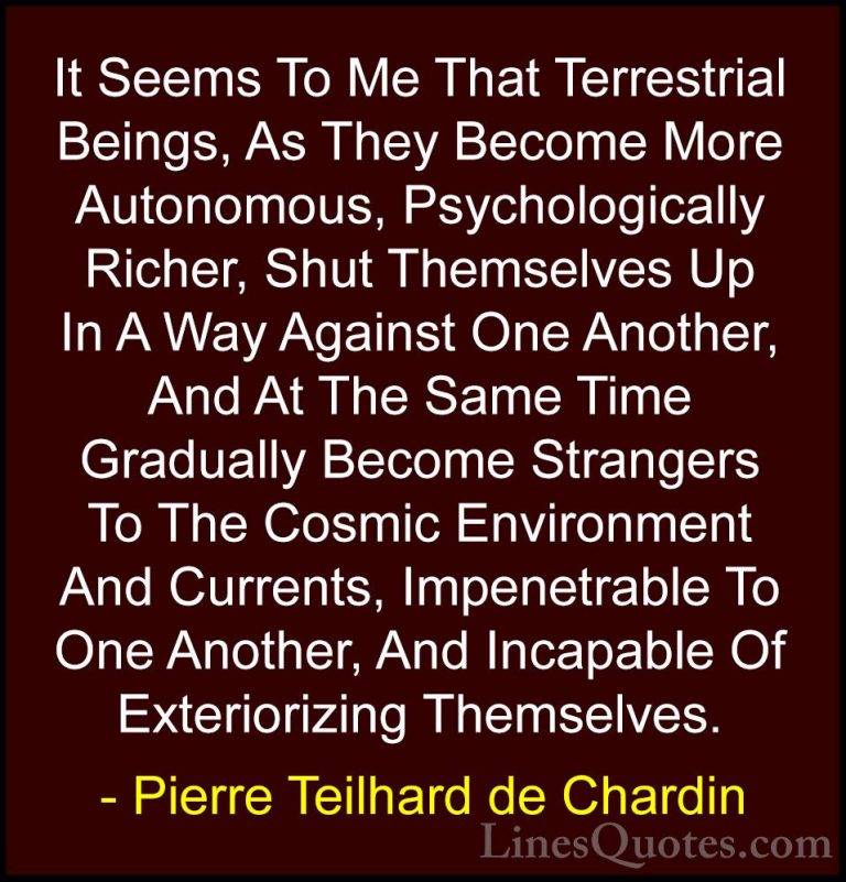 Pierre Teilhard de Chardin Quotes (55) - It Seems To Me That Terr... - QuotesIt Seems To Me That Terrestrial Beings, As They Become More Autonomous, Psychologically Richer, Shut Themselves Up In A Way Against One Another, And At The Same Time Gradually Become Strangers To The Cosmic Environment And Currents, Impenetrable To One Another, And Incapable Of Exteriorizing Themselves.