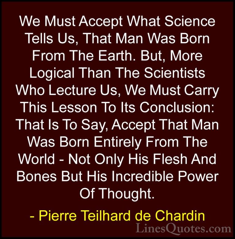 Pierre Teilhard de Chardin Quotes (58) - We Must Accept What Scie... - QuotesWe Must Accept What Science Tells Us, That Man Was Born From The Earth. But, More Logical Than The Scientists Who Lecture Us, We Must Carry This Lesson To Its Conclusion: That Is To Say, Accept That Man Was Born Entirely From The World - Not Only His Flesh And Bones But His Incredible Power Of Thought.