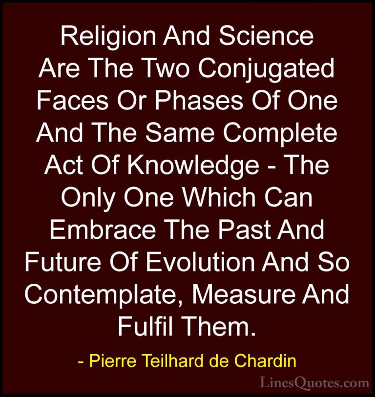 Pierre Teilhard de Chardin Quotes (60) - Religion And Science Are... - QuotesReligion And Science Are The Two Conjugated Faces Or Phases Of One And The Same Complete Act Of Knowledge - The Only One Which Can Embrace The Past And Future Of Evolution And So Contemplate, Measure And Fulfil Them.