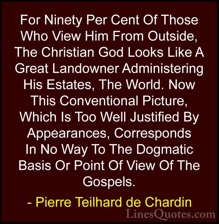 Pierre Teilhard de Chardin Quotes (63) - For Ninety Per Cent Of T... - QuotesFor Ninety Per Cent Of Those Who View Him From Outside, The Christian God Looks Like A Great Landowner Administering His Estates, The World. Now This Conventional Picture, Which Is Too Well Justified By Appearances, Corresponds In No Way To The Dogmatic Basis Or Point Of View Of The Gospels.