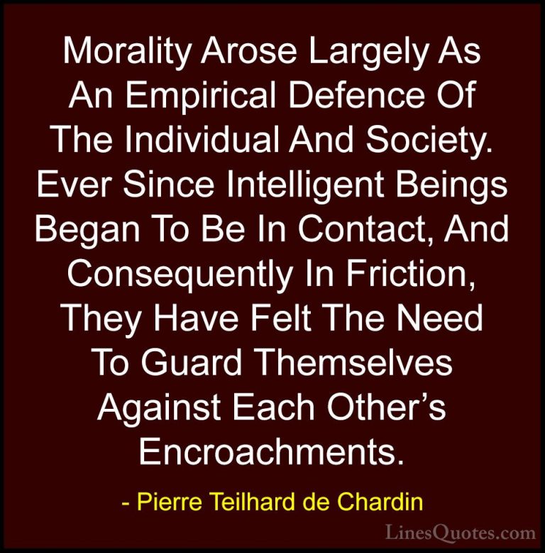 Pierre Teilhard de Chardin Quotes (64) - Morality Arose Largely A... - QuotesMorality Arose Largely As An Empirical Defence Of The Individual And Society. Ever Since Intelligent Beings Began To Be In Contact, And Consequently In Friction, They Have Felt The Need To Guard Themselves Against Each Other's Encroachments.