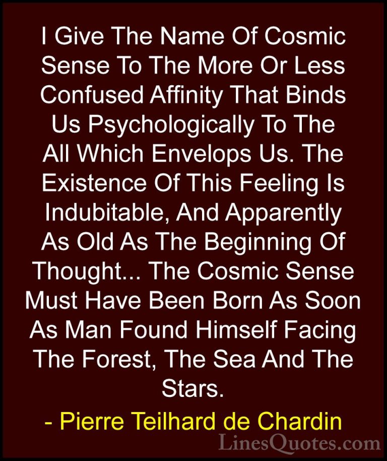 Pierre Teilhard de Chardin Quotes (65) - I Give The Name Of Cosmi... - QuotesI Give The Name Of Cosmic Sense To The More Or Less Confused Affinity That Binds Us Psychologically To The All Which Envelops Us. The Existence Of This Feeling Is Indubitable, And Apparently As Old As The Beginning Of Thought... The Cosmic Sense Must Have Been Born As Soon As Man Found Himself Facing The Forest, The Sea And The Stars.