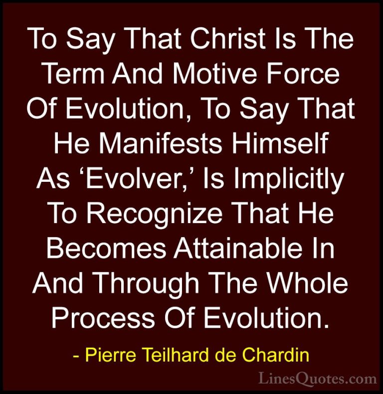 Pierre Teilhard de Chardin Quotes (66) - To Say That Christ Is Th... - QuotesTo Say That Christ Is The Term And Motive Force Of Evolution, To Say That He Manifests Himself As 'Evolver,' Is Implicitly To Recognize That He Becomes Attainable In And Through The Whole Process Of Evolution.