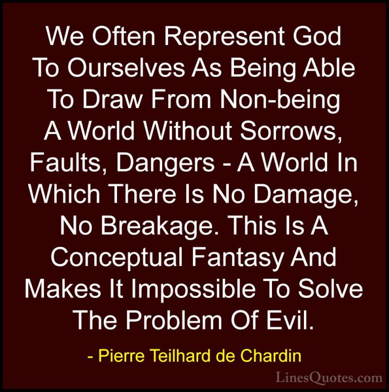 Pierre Teilhard de Chardin Quotes (67) - We Often Represent God T... - QuotesWe Often Represent God To Ourselves As Being Able To Draw From Non-being A World Without Sorrows, Faults, Dangers - A World In Which There Is No Damage, No Breakage. This Is A Conceptual Fantasy And Makes It Impossible To Solve The Problem Of Evil.
