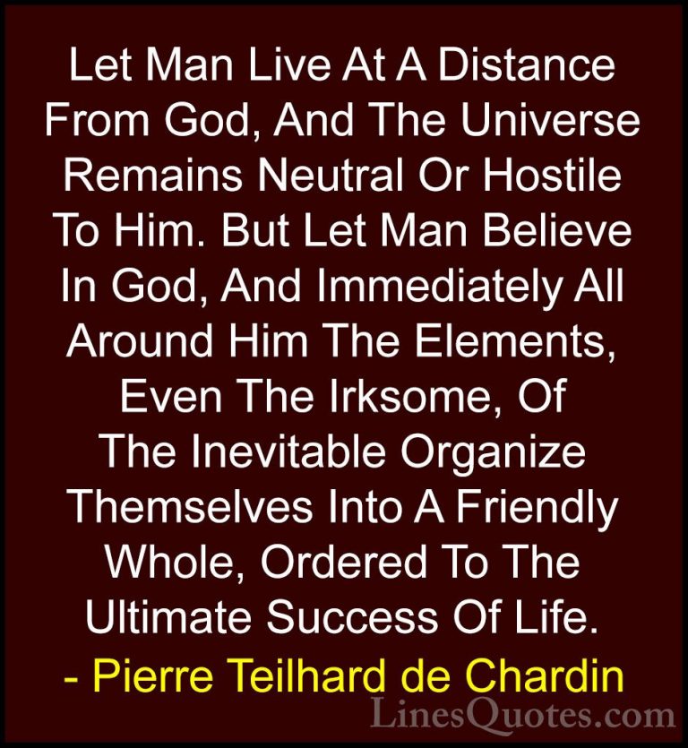 Pierre Teilhard de Chardin Quotes (68) - Let Man Live At A Distan... - QuotesLet Man Live At A Distance From God, And The Universe Remains Neutral Or Hostile To Him. But Let Man Believe In God, And Immediately All Around Him The Elements, Even The Irksome, Of The Inevitable Organize Themselves Into A Friendly Whole, Ordered To The Ultimate Success Of Life.