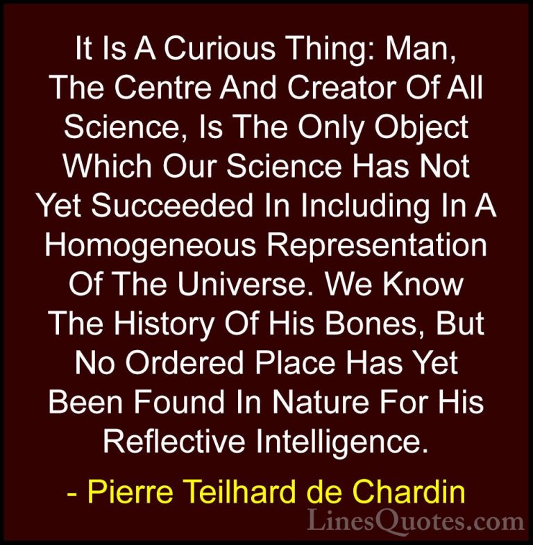 Pierre Teilhard de Chardin Quotes (69) - It Is A Curious Thing: M... - QuotesIt Is A Curious Thing: Man, The Centre And Creator Of All Science, Is The Only Object Which Our Science Has Not Yet Succeeded In Including In A Homogeneous Representation Of The Universe. We Know The History Of His Bones, But No Ordered Place Has Yet Been Found In Nature For His Reflective Intelligence.