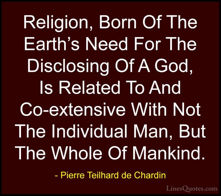 Pierre Teilhard de Chardin Quotes (70) - Religion, Born Of The Ea... - QuotesReligion, Born Of The Earth's Need For The Disclosing Of A God, Is Related To And Co-extensive With Not The Individual Man, But The Whole Of Mankind.