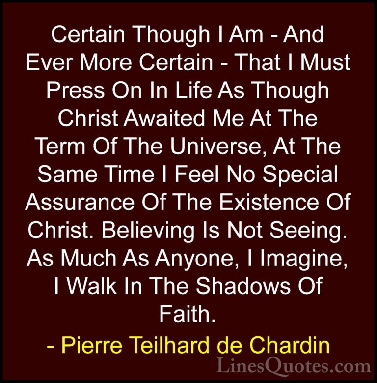 Pierre Teilhard de Chardin Quotes (71) - Certain Though I Am - An... - QuotesCertain Though I Am - And Ever More Certain - That I Must Press On In Life As Though Christ Awaited Me At The Term Of The Universe, At The Same Time I Feel No Special Assurance Of The Existence Of Christ. Believing Is Not Seeing. As Much As Anyone, I Imagine, I Walk In The Shadows Of Faith.