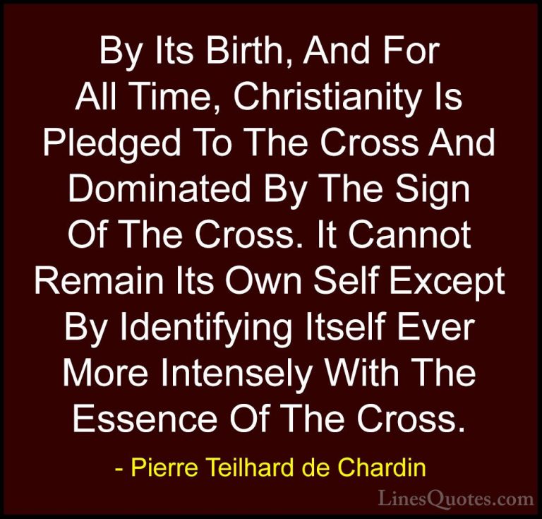 Pierre Teilhard de Chardin Quotes (73) - By Its Birth, And For Al... - QuotesBy Its Birth, And For All Time, Christianity Is Pledged To The Cross And Dominated By The Sign Of The Cross. It Cannot Remain Its Own Self Except By Identifying Itself Ever More Intensely With The Essence Of The Cross.