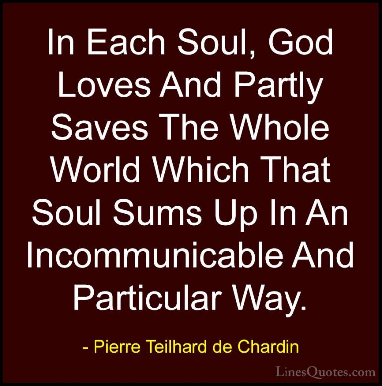 Pierre Teilhard de Chardin Quotes (75) - In Each Soul, God Loves ... - QuotesIn Each Soul, God Loves And Partly Saves The Whole World Which That Soul Sums Up In An Incommunicable And Particular Way.