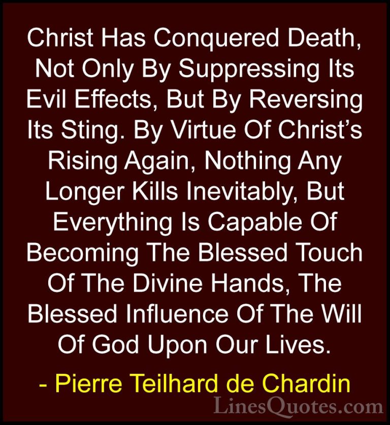 Pierre Teilhard de Chardin Quotes (77) - Christ Has Conquered Dea... - QuotesChrist Has Conquered Death, Not Only By Suppressing Its Evil Effects, But By Reversing Its Sting. By Virtue Of Christ's Rising Again, Nothing Any Longer Kills Inevitably, But Everything Is Capable Of Becoming The Blessed Touch Of The Divine Hands, The Blessed Influence Of The Will Of God Upon Our Lives.