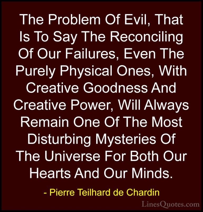 Pierre Teilhard de Chardin Quotes (78) - The Problem Of Evil, Tha... - QuotesThe Problem Of Evil, That Is To Say The Reconciling Of Our Failures, Even The Purely Physical Ones, With Creative Goodness And Creative Power, Will Always Remain One Of The Most Disturbing Mysteries Of The Universe For Both Our Hearts And Our Minds.