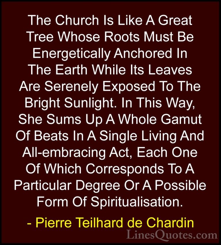 Pierre Teilhard de Chardin Quotes (79) - The Church Is Like A Gre... - QuotesThe Church Is Like A Great Tree Whose Roots Must Be Energetically Anchored In The Earth While Its Leaves Are Serenely Exposed To The Bright Sunlight. In This Way, She Sums Up A Whole Gamut Of Beats In A Single Living And All-embracing Act, Each One Of Which Corresponds To A Particular Degree Or A Possible Form Of Spiritualisation.